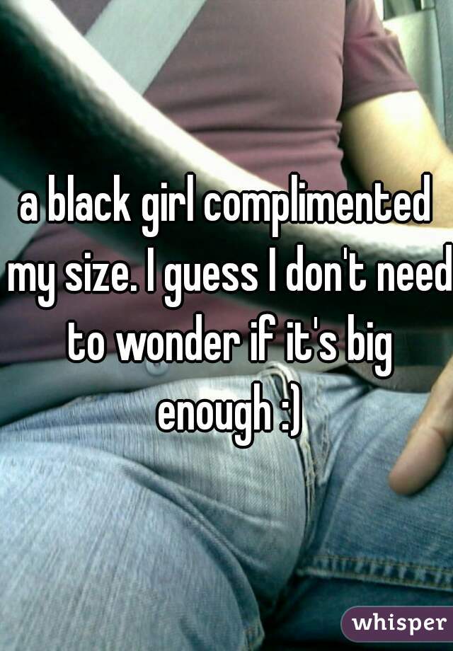 a black girl complimented my size. I guess I don't need to wonder if it's big enough :)