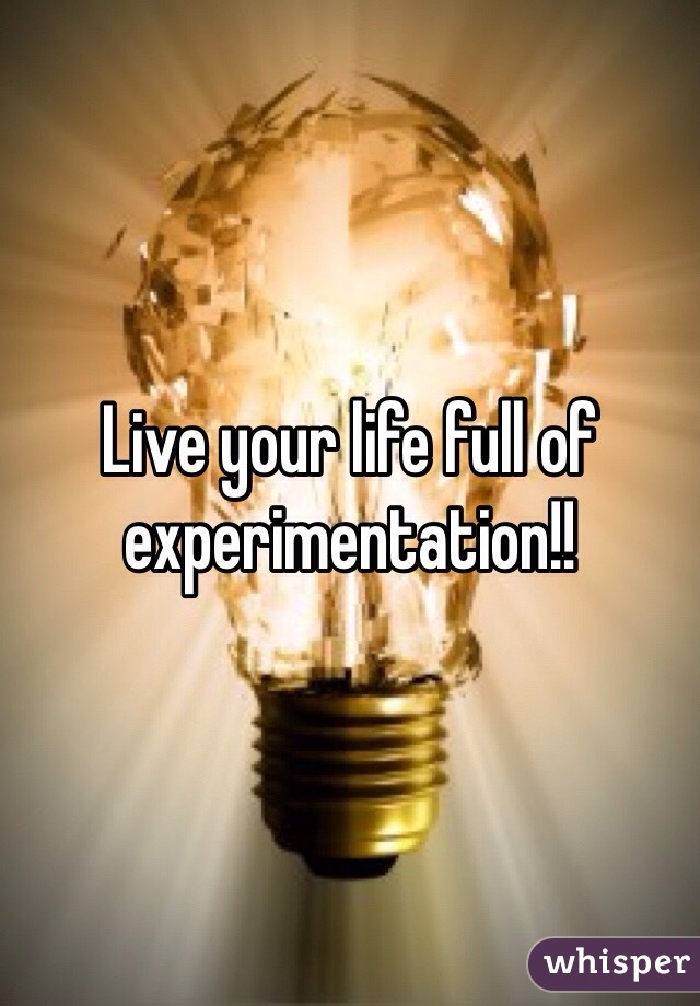 Live your life full of experimentation!!