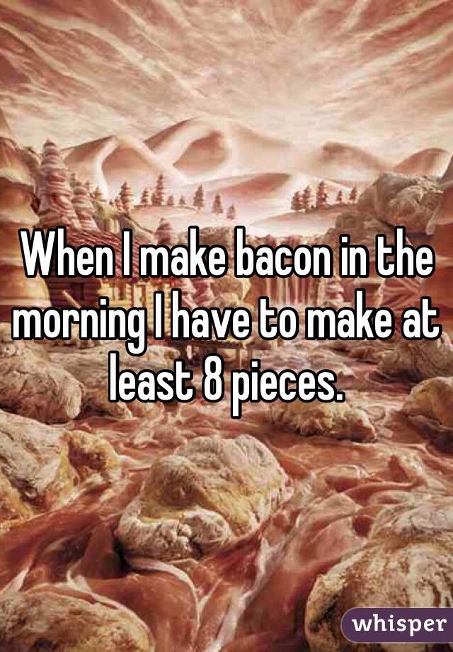 When I make bacon in the morning I have to make at least 8 pieces.