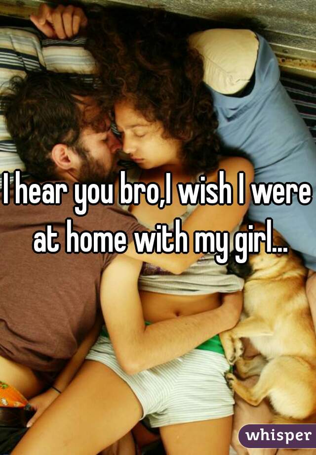 I hear you bro,I wish I were at home with my girl...