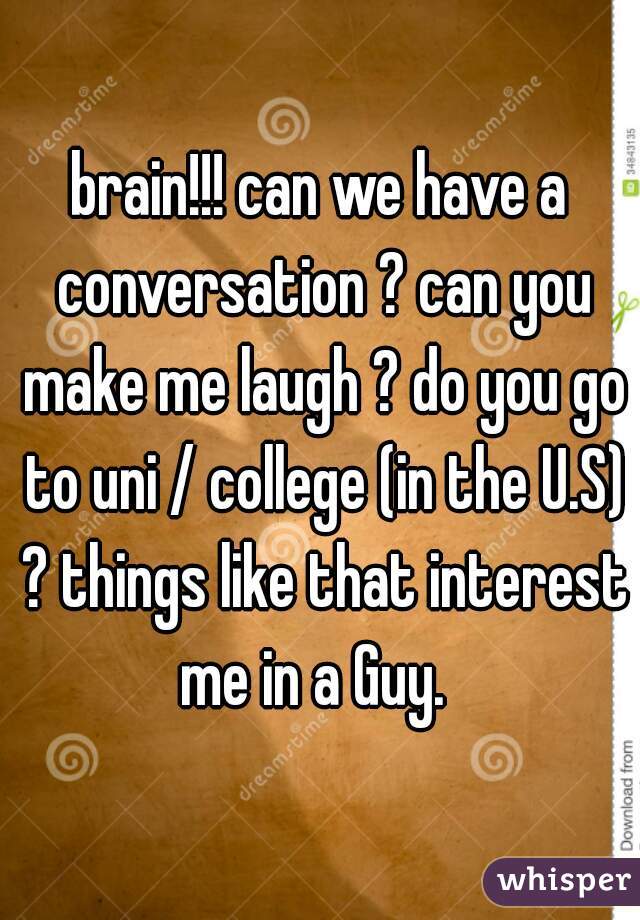 brain!!! can we have a conversation ? can you make me laugh ? do you go to uni / college (in the U.S) ? things like that interest me in a Guy.  