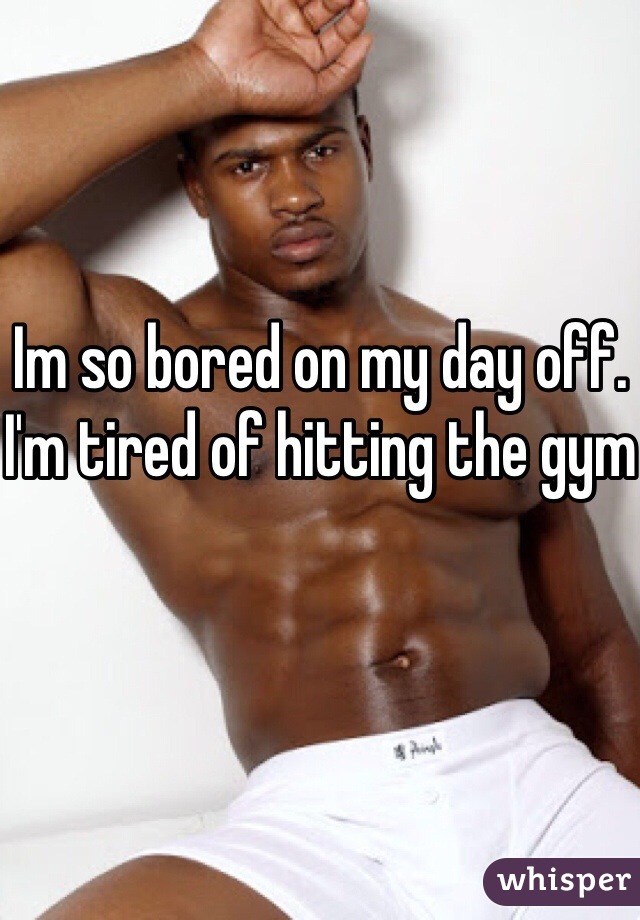 Im so bored on my day off. I'm tired of hitting the gym