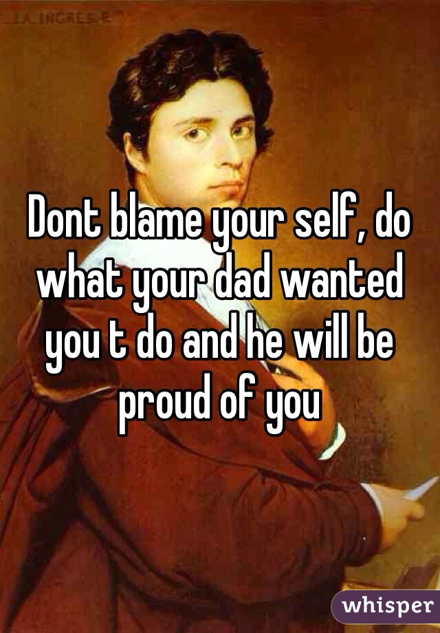 Dont blame your self, do what your dad wanted you t do and he will be proud of you