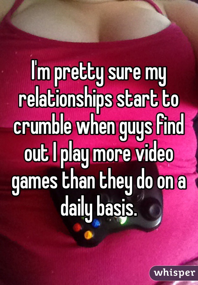 I'm pretty sure my relationships start to crumble when guys find out I play more video games than they do on a daily basis.