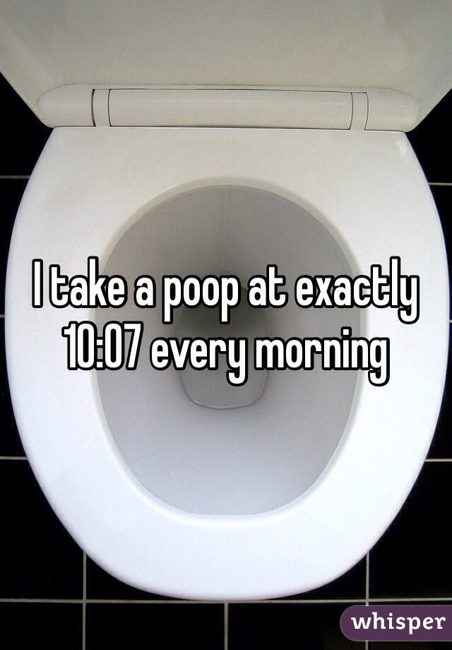 I take a poop at exactly 10:07 every morning