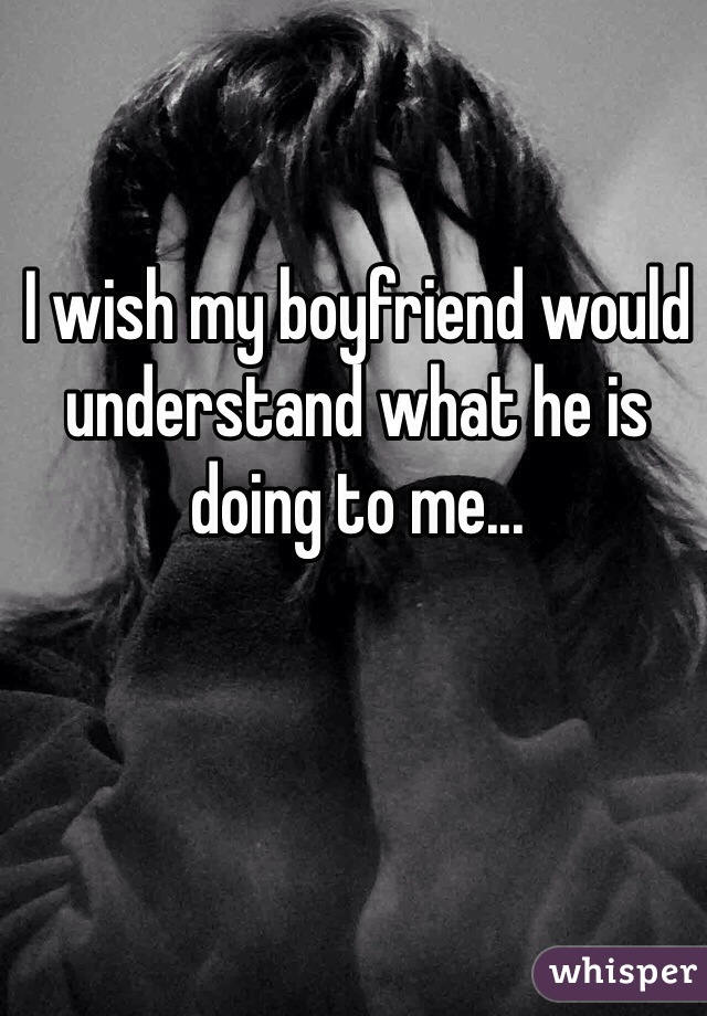 I wish my boyfriend would understand what he is doing to me... 