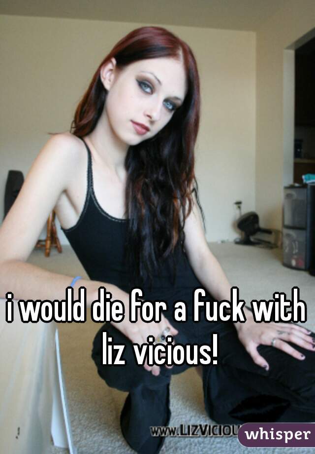 i would die for a fuck with liz vicious!