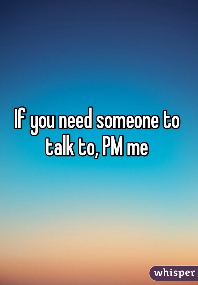 If you need someone to talk to, PM me