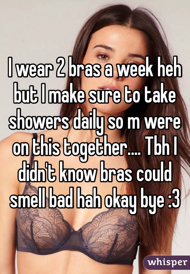 I wear 2 bras a week heh but I make sure to take showers daily so m were on this together.... Tbh I didn't know bras could smell bad hah okay bye :3