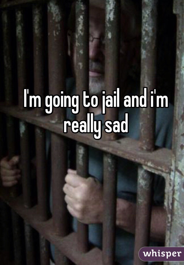 I'm going to jail and i'm really sad