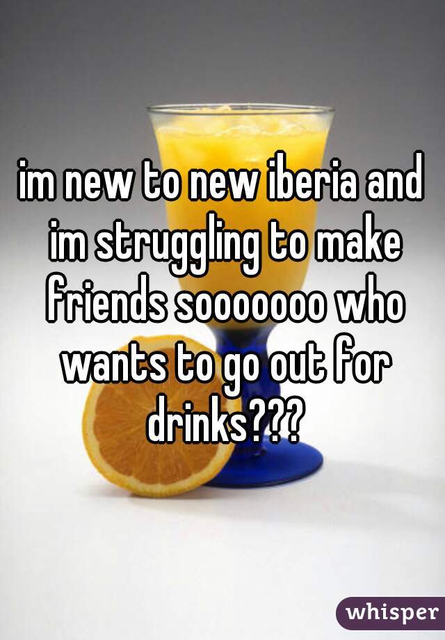 im new to new iberia and im struggling to make friends sooooooo who wants to go out for drinks???