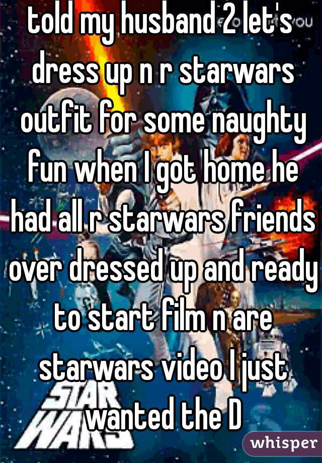 told my husband 2 let's dress up n r starwars outfit for some naughty fun when I got home he had all r starwars friends over dressed up and ready to start film n are starwars video I just wanted the D