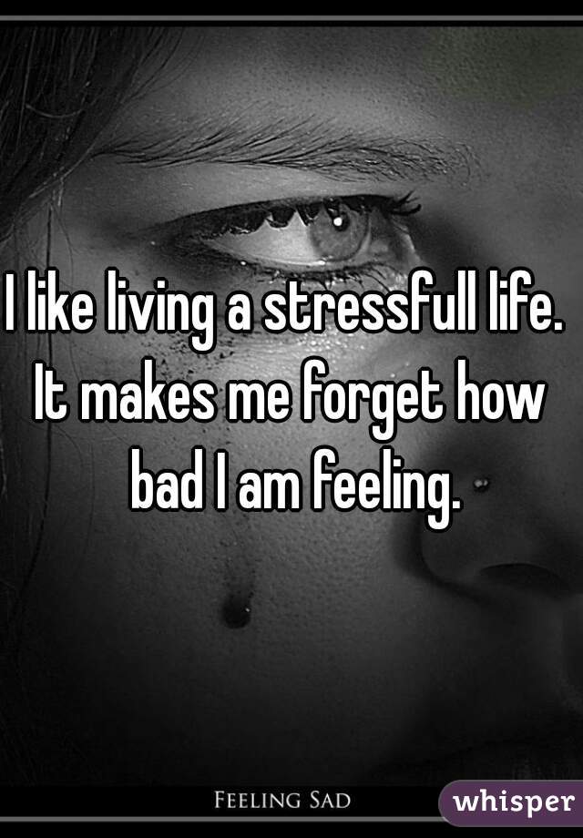 I like living a stressfull life. 
It makes me forget how bad I am feeling.