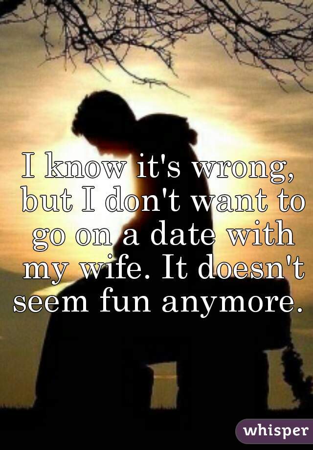I know it's wrong, but I don't want to go on a date with my wife. It doesn't seem fun anymore. 