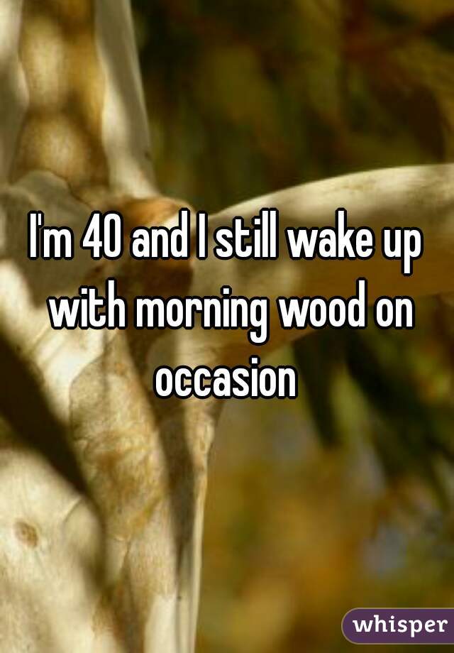 I'm 40 and I still wake up with morning wood on occasion 