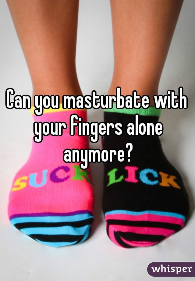 

Can you masturbate with your fingers alone anymore?