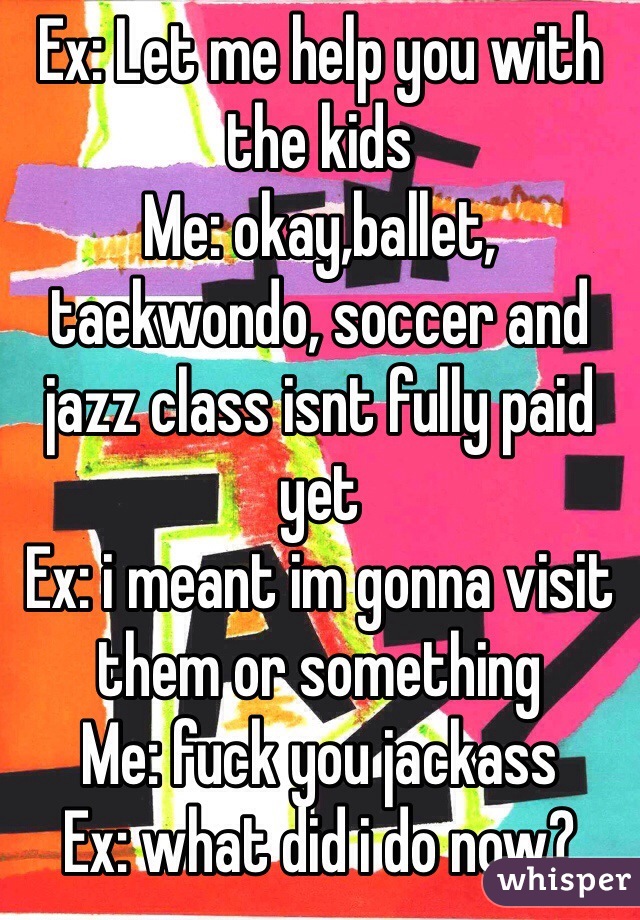 Ex: Let me help you with the kids
Me: okay,ballet, taekwondo, soccer and jazz class isnt fully paid yet
Ex: i meant im gonna visit them or something
Me: fuck you jackass 
Ex: what did i do now?