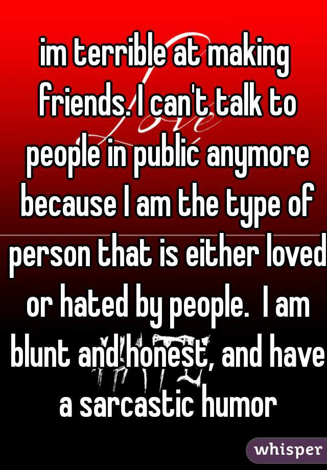 im terrible at making friends. I can't talk to people in public anymore because I am the type of person that is either loved or hated by people.  I am blunt and honest, and have a sarcastic humor