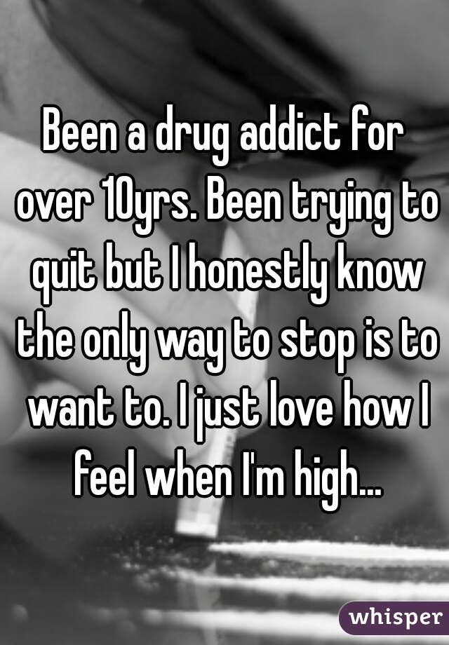 Been a drug addict for over 10yrs. Been trying to quit but I honestly know the only way to stop is to want to. I just love how I feel when I'm high...
