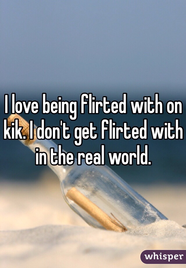 I love being flirted with on kik. I don't get flirted with in the real world. 