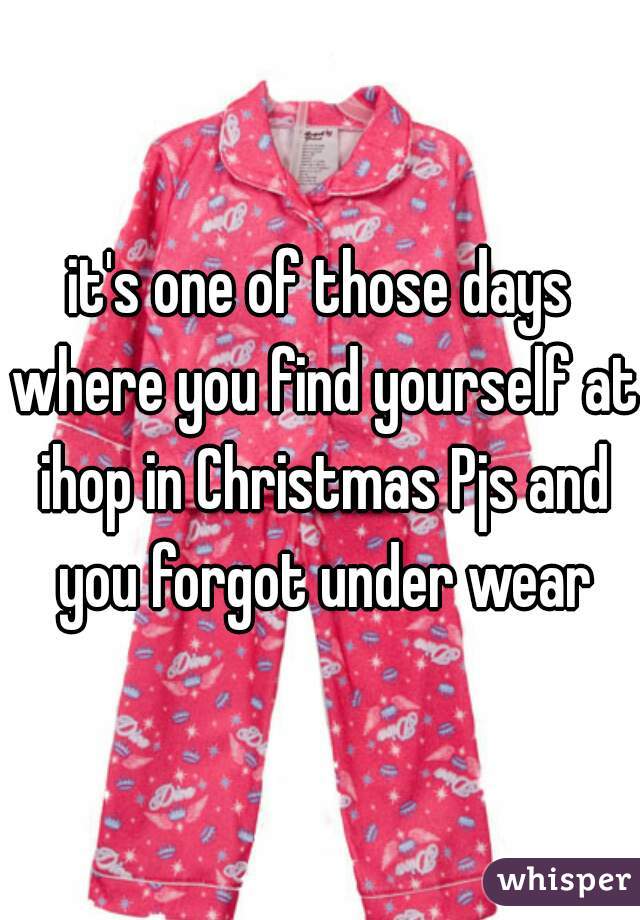 it's one of those days where you find yourself at ihop in Christmas Pjs and you forgot under wear