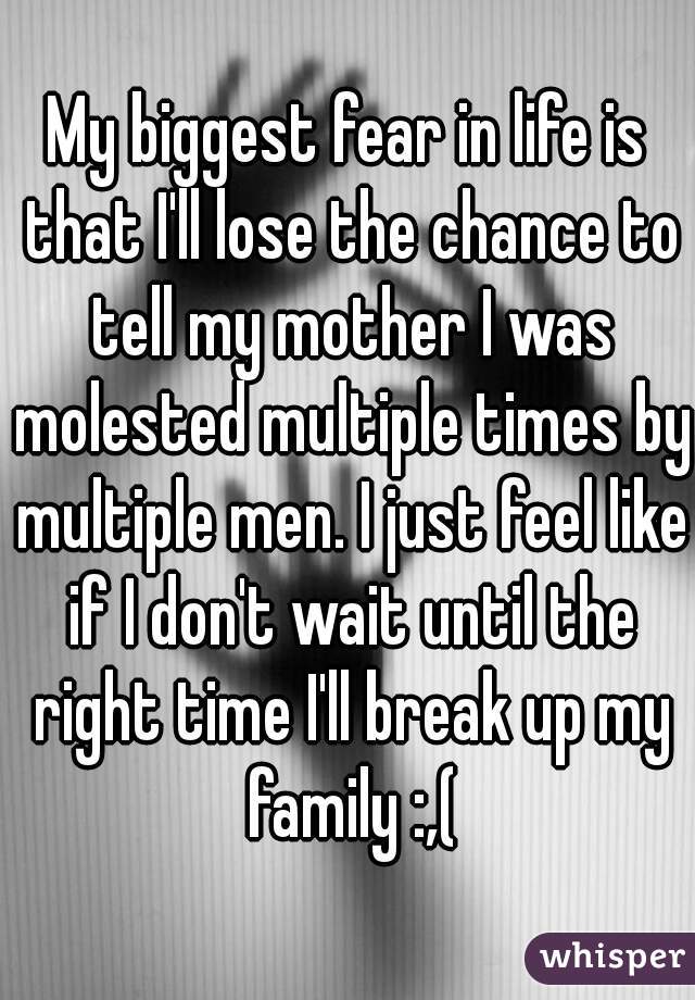 My biggest fear in life is that I'll lose the chance to tell my mother I was molested multiple times by multiple men. I just feel like if I don't wait until the right time I'll break up my family :,(