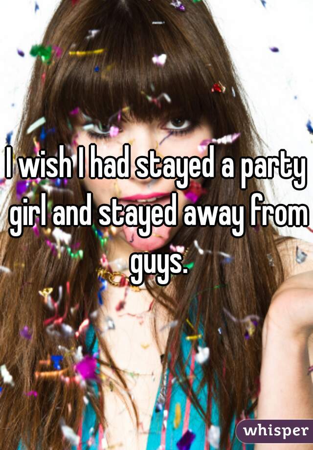 I wish I had stayed a party girl and stayed away from guys.