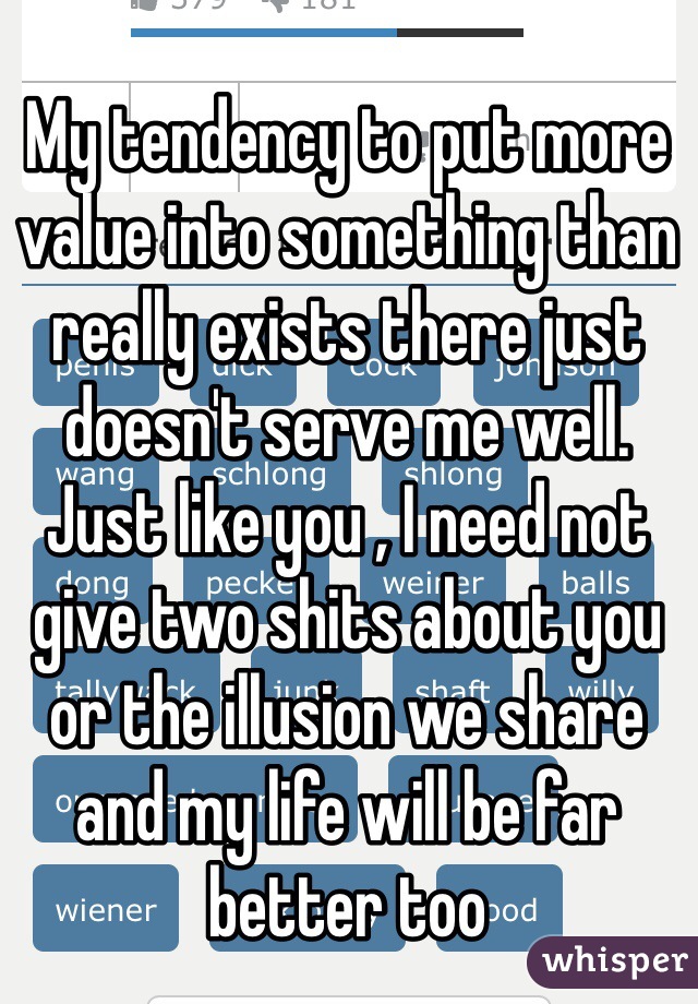 My tendency to put more value into something than really exists there just doesn't serve me well. Just like you , I need not give two shits about you or the illusion we share and my life will be far better too 
