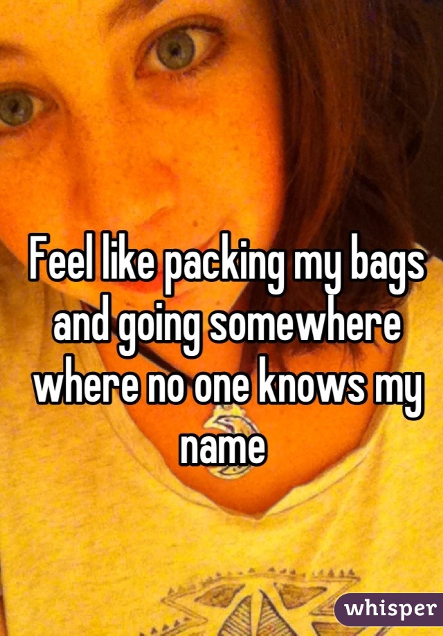 Feel like packing my bags and going somewhere where no one knows my name 