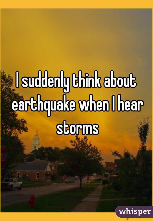 I suddenly think about earthquake when I hear storms