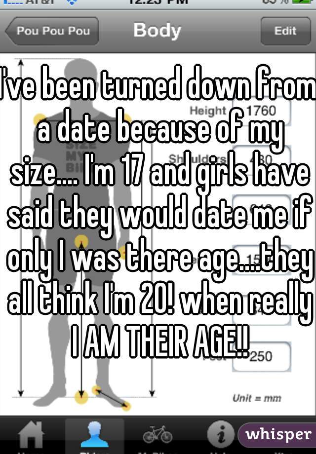 I've been turned down from a date because of my size.... I'm 17 and girls have said they would date me if only I was there age....they all think I'm 20! when really I AM THEIR AGE!!