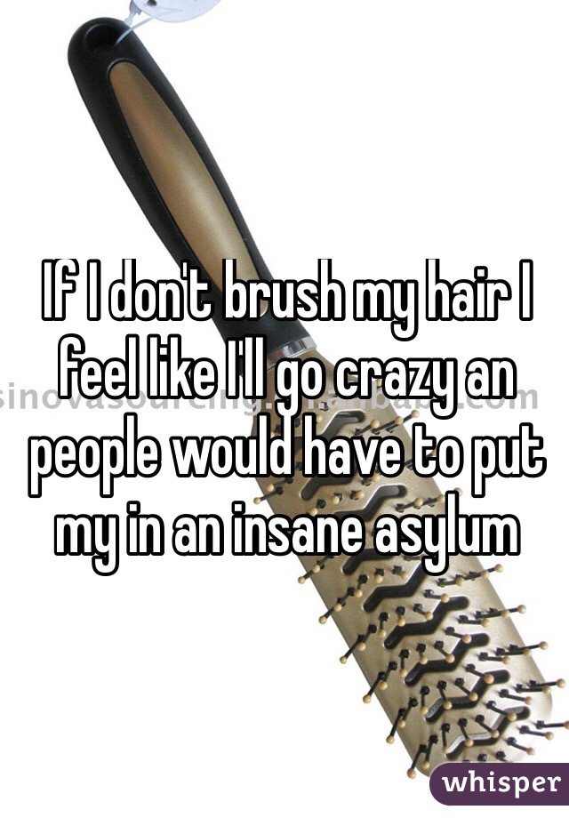 If I don't brush my hair I feel like I'll go crazy an people would have to put my in an insane asylum 
