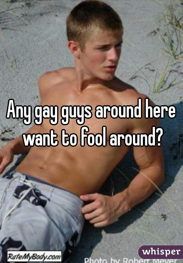Any gay guys around here want to fool around?