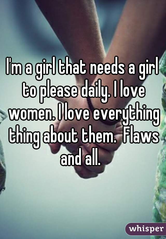 I'm a girl that needs a girl to please daily. I love women. I love everything thing about them.  Flaws and all.  