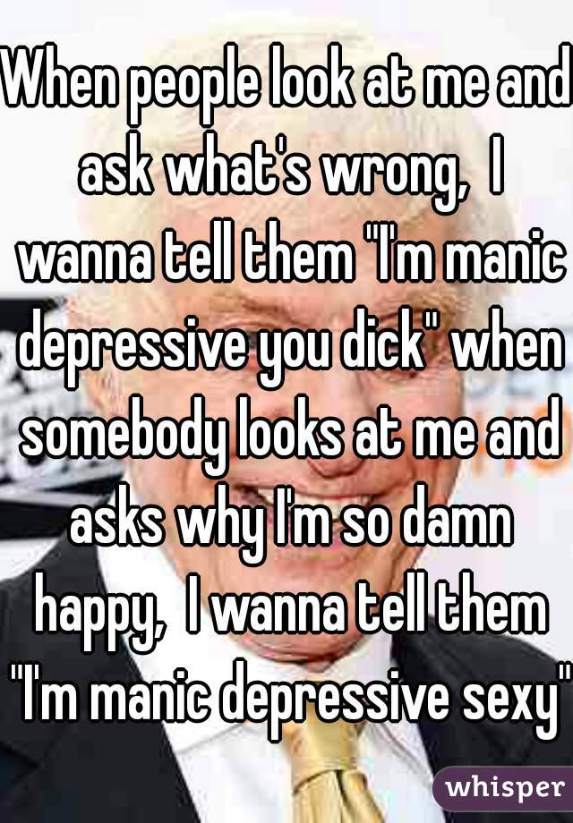 When people look at me and ask what's wrong,  I wanna tell them "I'm manic depressive you dick" when somebody looks at me and asks why I'm so damn happy,  I wanna tell them "I'm manic depressive sexy"