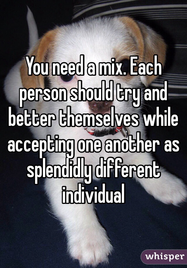 You need a mix. Each person should try and better themselves while accepting one another as splendidly different individual