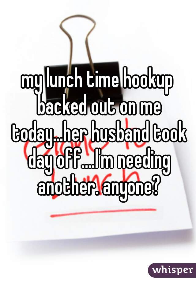 my lunch time hookup backed out on me today...her husband took day off....I'm needing another. anyone?