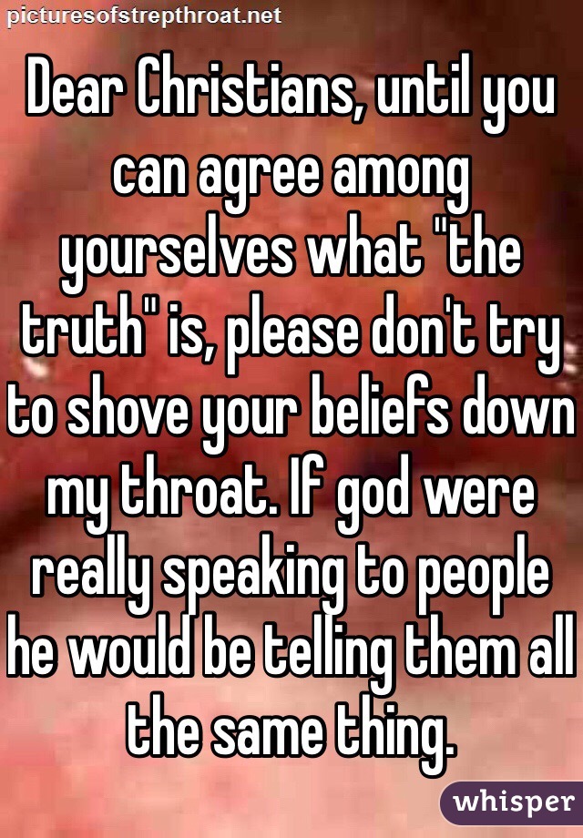 Dear Christians, until you can agree among yourselves what "the truth" is, please don't try to shove your beliefs down my throat. If god were really speaking to people he would be telling them all the same thing.