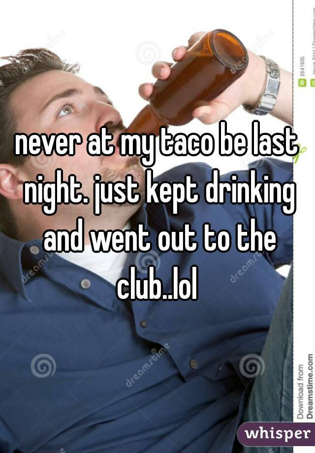 never at my taco be last night. just kept drinking and went out to the club..lol 