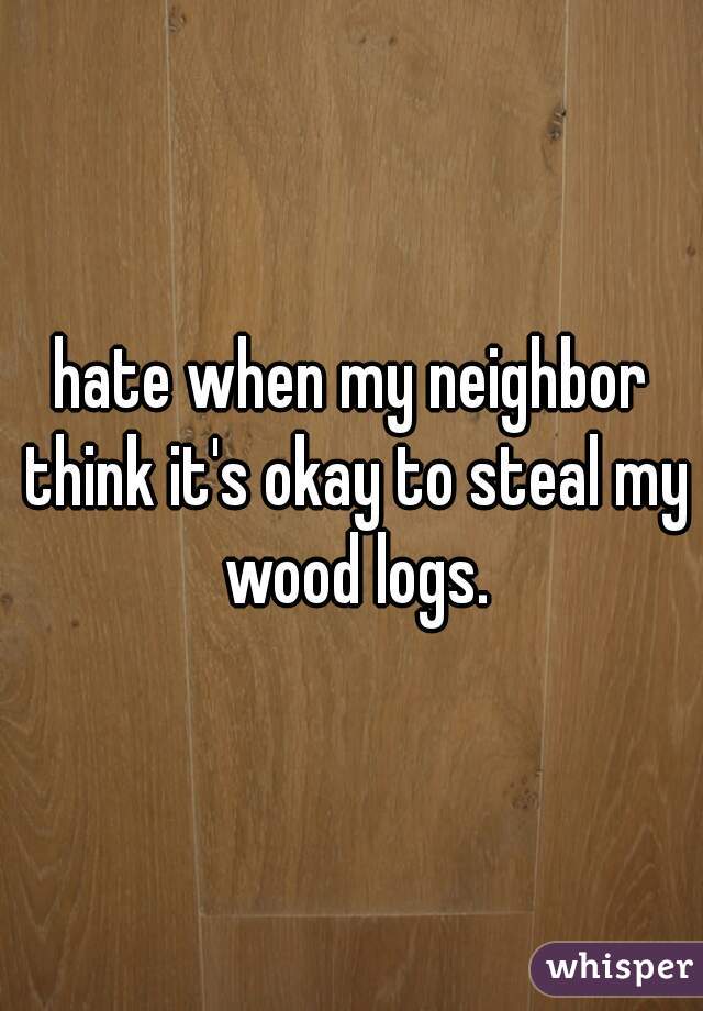 hate when my neighbor think it's okay to steal my wood logs.
