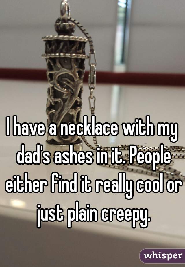 I have a necklace with my dad's ashes in it. People either find it really cool or just plain creepy.