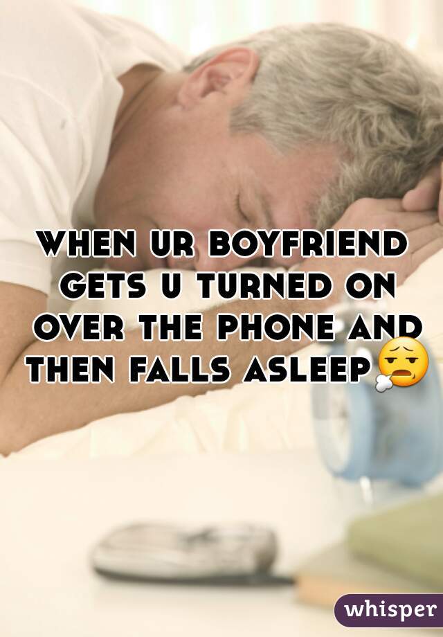 when ur boyfriend gets u turned on over the phone and then falls asleep😧 