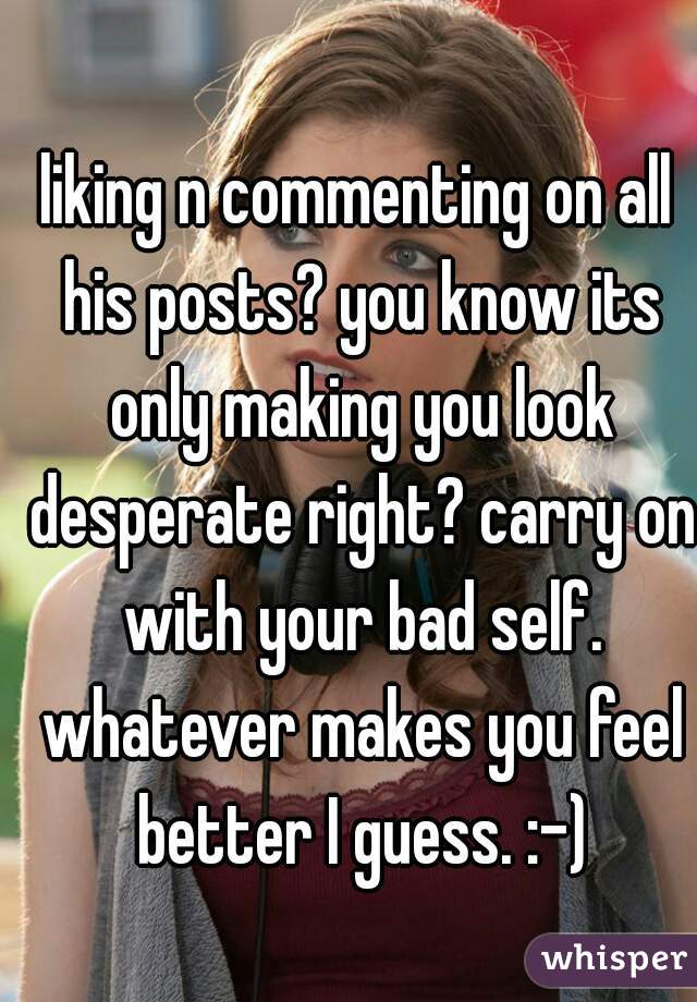 liking n commenting on all his posts? you know its only making you look desperate right? carry on with your bad self. whatever makes you feel better I guess. :-)