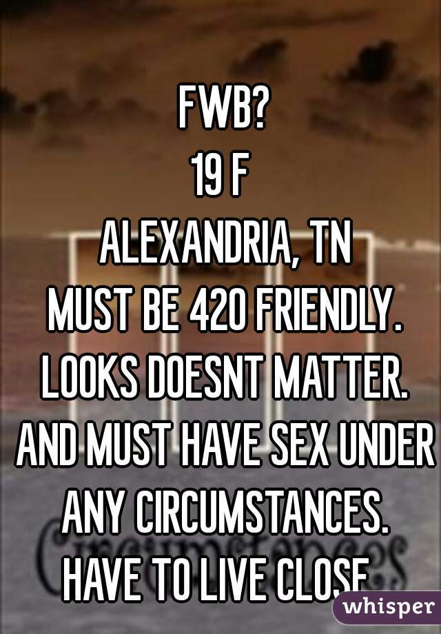 FWB?
19 F 
ALEXANDRIA, TN
MUST BE 420 FRIENDLY.
LOOKS DOESNT MATTER.
AND MUST HAVE SEX UNDER ANY CIRCUMSTANCES. 
HAVE TO LIVE CLOSE. 