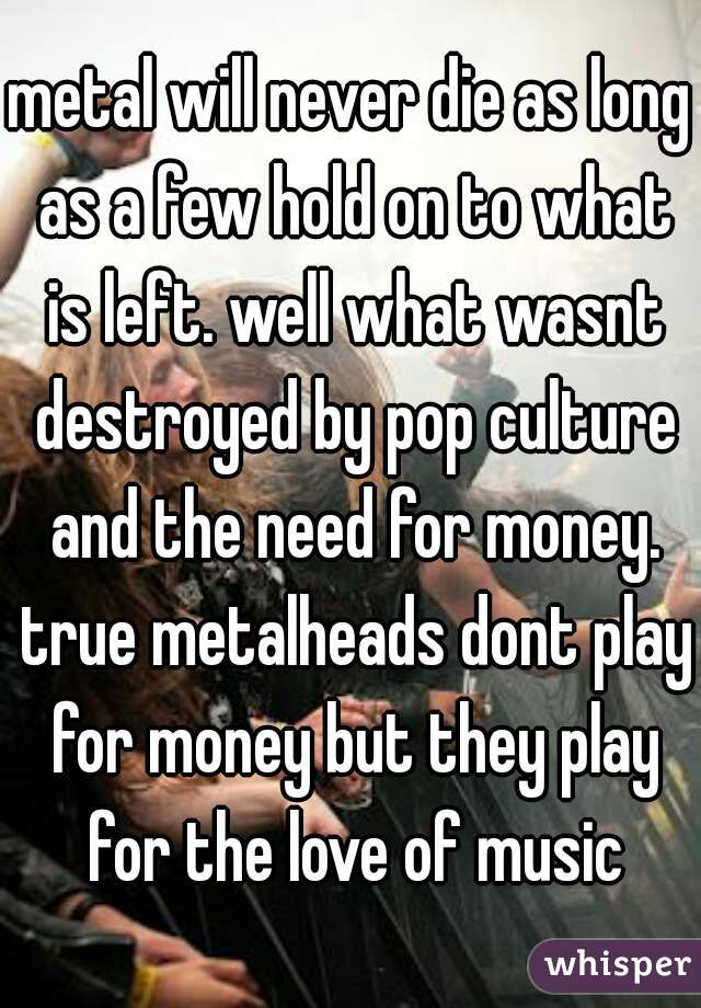 metal will never die as long as a few hold on to what is left. well what wasnt destroyed by pop culture and the need for money. true metalheads dont play for money but they play for the love of music