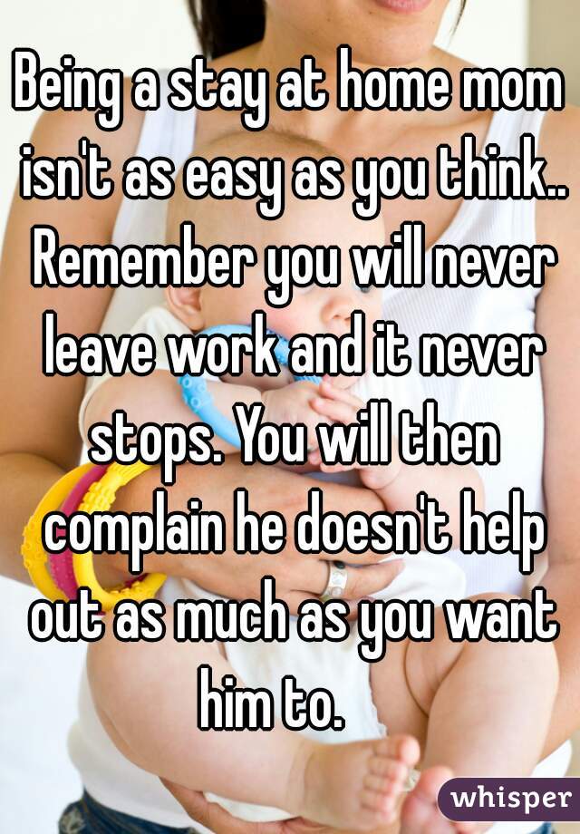 Being a stay at home mom isn't as easy as you think.. Remember you will never leave work and it never stops. You will then complain he doesn't help out as much as you want him to.    