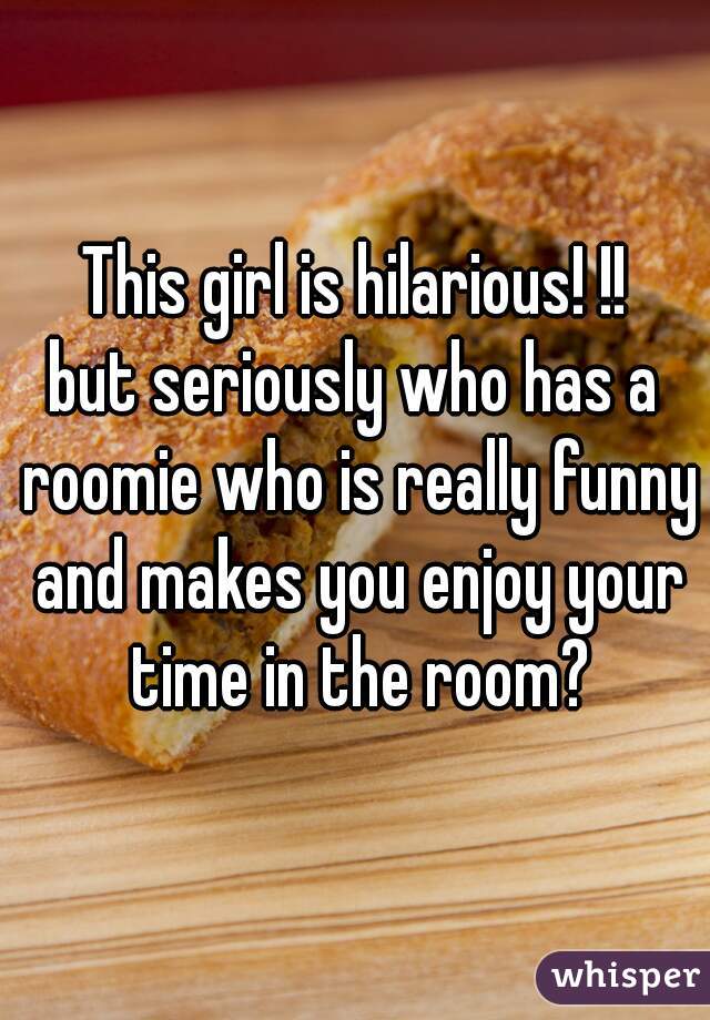 This girl is hilarious! !!
but seriously who has a roomie who is really funny and makes you enjoy your time in the room?