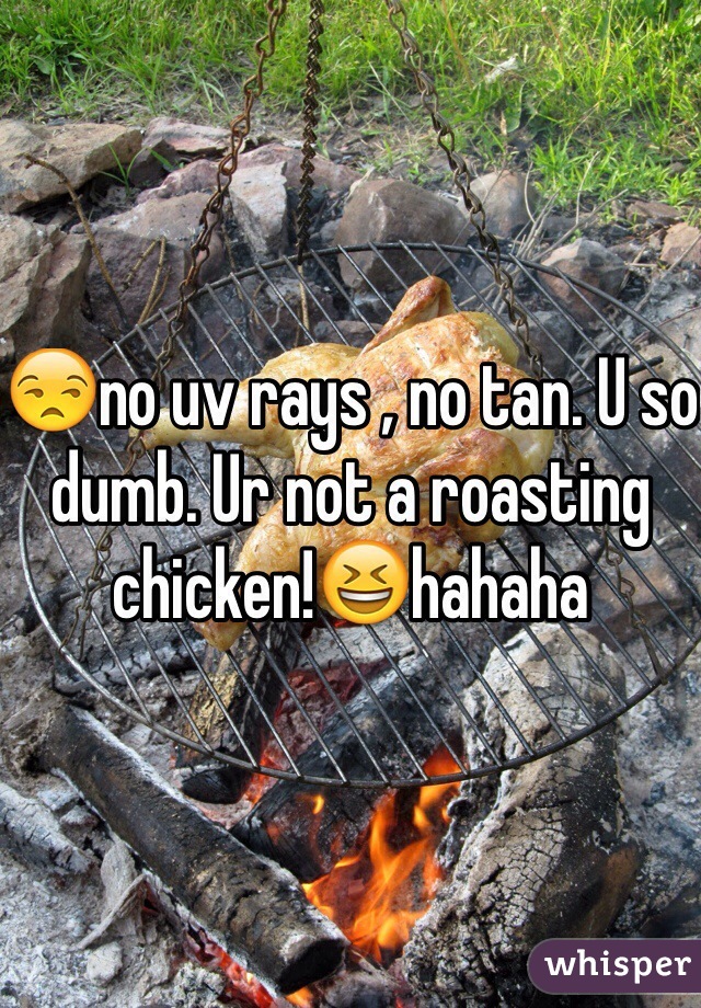 😒no uv rays , no tan. U so dumb. Ur not a roasting chicken!😆hahaha