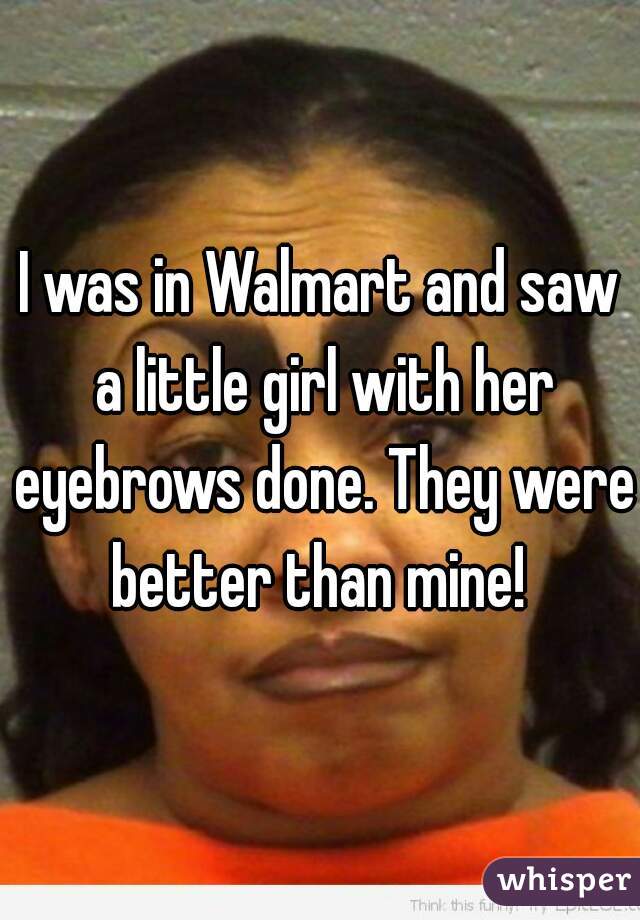 I was in Walmart and saw a little girl with her eyebrows done. They were better than mine! 