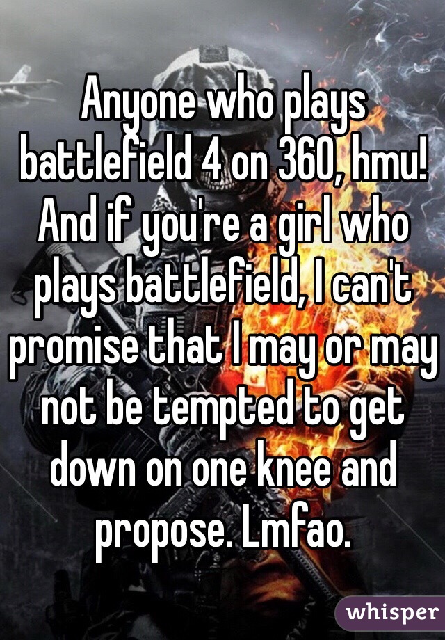 Anyone who plays battlefield 4 on 360, hmu! And if you're a girl who plays battlefield, I can't promise that I may or may not be tempted to get down on one knee and propose. Lmfao.